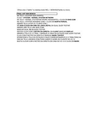 1)Para criar o "atalho" no desktop teclar MCL + SENHAS(Padrão no micro)

TRAIL LIST SDH BOSCH
NA TELA > SYSTEM VIEW (NORTE)
CLICK > SYSTEM > KERNEL SYSTEM NETWORK
NA TELA > KERNEL SYSTEM NETWORK VIEW(NORTE) > CLICK EM BHE-COM
NA TELA > SYSTEM VIEW(BHE-COM) > CLICK EM NORTE-PARDAL
ABRIRÁ TELA LAYER VC-12 (BHE-COM )
DÊ DOIS CLICKS EM CIMA DA LINHA (ROTA) DA QUAL QUER TESTAR
ABRIRÁ UMA TELA LINK (BHE-COM)
MARCAR QUAL VC-12 QUER TESTAR
DEPOIS CLICK COM O BOTÃO DA DIREITA, EM CLIENT MARCAR DISPLAY
ABRIRÁ A TELA VC-12 TRAIL > MARQUE A LINHA DA ESTAÇÃO QUE QUER TESTAR
CLICK COM O BOTÃO DA DIREITA E MARQUE MARK TOPOCP
APARECERÁ A TELA DA ESTAÇÃO E RACK CORRESPONDENTE E O TRIBUTÁRIO MARCADO EM AZUL
OBS:NA TELA LINK(BHE-COM) PARA SABER O NOME DO CLIENTE NO VC-12
BASTA CLICAR COM O BOTÃO DA DIREITA EM CIMA DO VC-12 E CLICK EM MARK
 