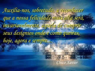 Auxilia-nos, sobretudo, a reconhecer
que a nossa felicidade mais alta será,
invariavelmente, aquela de cumprir
seus desígnios onde e como queiras,
hoje, agora e sempre....


                        Chico Xavier
 