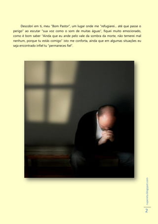 Descobri em ti, meu “Bom Pastor”, um lugar onde me “refugiarei... até que passe o
perigo” ao escutar “sua voz como o som de muitas águas”, fiquei muito emocionado,
como é bom saber “Ainda que eu ande pelo vale da sombra da morte, não temerei mal
nenhum, porque tu estás comigo” isto me conforta, ainda que em algumas situações eu
seja encontrado infiel tu “permaneces fiel”.




                                                                                         rupereta.blogspot.com




                                                                                         2
 