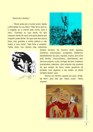 “Assim diz o Senhor”:


     - “Muito antes de o mundo existir, desde
a eternidade, Eu sou Deus” "Não tema, pois eu
o resgatei; eu o chamei pelo nome; você é
meu.” “Conheço as suas obras. Eis que
coloquei diante de você uma porta aberta que
ninguém pode fechar. Sei que você tem pouca
força, mas guardou a minha palavra e não
negou o meu nome” "Seja forte e corajoso”
“Saiba disto: nos últimos dias sobrevirão
                                     tempos      terríveis.   Os   homens   serão    egoístas,
                                     avarentos,     presunçosos,    arrogantes,     blasfemos,
                                     desobedientes aos pais, ingratos, ímpios, sem amor
                                     pela família, irreconciliáveis, caluniadores, sem
                                     domínio próprio, cruéis, inimigos do bem, traidores,
                                     precipitados, soberbos, mais amantes dos prazeres
                                     do que amigos de Deus, tendo aparência de
                                     piedade, mas negando o seu poder, se afaste
                                     também destes”, pois
                                          “Nunca vos conheci; apartai-vos para- longe-
                                     de Mim”, pois eles são “lobos cruéis” “falsos
                                     mestres”.

                                                                                                 rupereta.blogspot.com




                                                                                                 3
 
