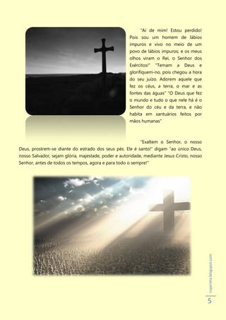 “Ai de mim! Estou perdido!
                                                     Pois sou um homem de lábios
                                                     impuros e vivo no meio de um
                                                     povo de lábios impuros; e os meus
                                                     olhos viram o Rei, o Senhor dos
                                                     Exércitos!”   "Temam   a   Deus   e
                                                     glorifiquem-no, pois chegou a hora
                                                     do seu juízo. Adorem aquele que
                                                     fez os céus, a terra, o mar e as
                                                     fontes das águas" "O Deus que fez
                                                     o mundo e tudo o que nele há é o
                                                     Senhor do céu e da terra, e não
                                                     habita em santuários feitos por
                                                     mãos humanas”



                                                           “Exaltem o Senhor, o nosso
Deus, prostrem-se diante do estrado dos seus pés. Ele é santo!” digam “ao único Deus,
nosso Salvador, sejam glória, majestade, poder e autoridade, mediante Jesus Cristo, nosso
Senhor, antes de todos os tempos, agora e para todo o sempre!”




                                                                                            rupereta.blogspot.com




                                                                                            5
 