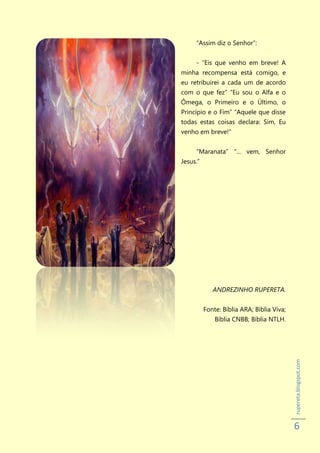 “Assim diz o Senhor”:


     - “Eis que venho em breve! A
minha recompensa está comigo, e
eu retribuirei a cada um de acordo
com o que fez” “Eu sou o Alfa e o
Ômega, o Primeiro e o Último, o
Princípio e o Fim” “Aquele que disse
todas estas coisas declara: Sim, Eu
venho em breve!”


     “Maranata” “... vem, Senhor
Jesus.”




             ANDREZINHO RUPERETA.


          Fonte: Bíblia ARA; Bíblia Viva;
              Bíblia CNBB; Bíblia NTLH.
                                            rupereta.blogspot.com




                                            6
 