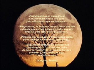   - Pergunta-me se eu quero trocar  o mundo maravilhoso dos sons  pelo silêncio dos que nada ouvem...   - Pergunta-me, se eu quero trocar o jornal que leio e depois jogo no lixo, pela miséria dos que vão buscá-lo para fazer dele seu cobertor...   - Pergunta-me, se eu quero trocar minha saúde,  pelas doenças incuráveis de tanta gente...   - Pergunta-me também, até quando  não reconhecerei as Tuas bênçãos, a fim  de fazer de  minha vida um hino de louvor e gratidão  e dizer, todos os dias, do fundo de mim:   - Obrigado, Senhor!   