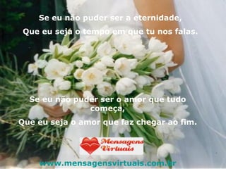 Se eu não puder ser a eternidade, Que eu seja o tempo em que tu nos falas. Se eu não puder ser o amor que tudo começa, Que eu seja o amor que faz chegar ao fim. www.mensagensvirtuais.com.br 