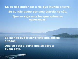 Se eu não puder ser o rio que inunda a terra, Se eu não puder ser uma estrela no céu, Que eu seja uma luz que anima as esperanças. Se eu não puder ser o teto que abriga a todos, Que eu seja a porta que se abre a quem bate. 