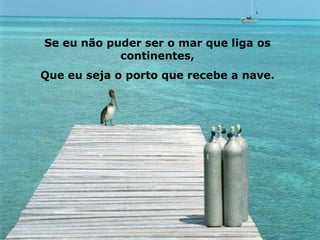 Se eu não puder ser o mar que liga os continentes, Que eu seja o porto que recebe a nave. 