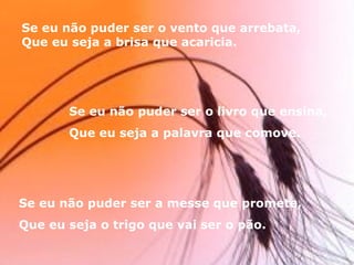 Se eu não puder ser o vento que arrebata, Que eu seja a brisa que acaricia. Se eu não puder ser o livro que ensina, Que eu seja a palavra que comove. Se eu não puder ser a messe que promete, Que eu seja o trigo que vai ser o pão. 