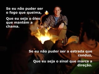 Se eu não puder ser o fogo que queima, Que eu seja o óleo que mantém a chama. Se eu não puder ser a estrada que conduz, Que eu seja o sinal que marca a direção. 