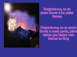 Pergunta-me, se eu quero trocar a luz pelas trevas; Pergunta-me, se eu quero trocar a mesa posta, pelos restos que tantos vem buscar no lixo; 