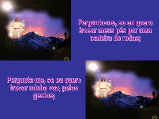 Pergunta-me, se eu quero trocar meus pés por uma cadeira de rodas; Pergunta-me, se eu quero trocar minha voz, pelos gestos; 