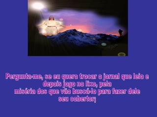 Pergunta-me, se eu quero trocar o jornal que leio e depois jogo no lixo, pela miséria dos que vão buscá-lo para fazer dele seu cobertor; 