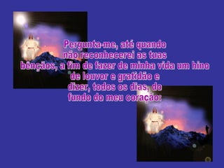 Pergunta-me, até quando não reconhecerei as tuas bênçãos, a fim de fazer de minha vida um hino de louvor e gratidão e dizer, todos os dias, do fundo do meu coração: 