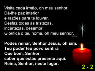 Visita cada irmão, oh meu senhor, Dá-lhe paz interior  e razões para te louvar. Desfaz todas as tristezas,  incertezas, desamor, Glorifica o teu nome, oh meu senhor. Podes reinar, Senhor Jesus, oh sim. Teu poder teu povo sentirá Que bom, Senhor,  saber que estás presente aqui. Reina, Senhor, neste lugar. 2 - 2 