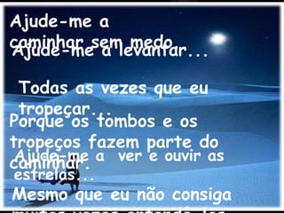 Ajude-me a
caminhar sem medo.
Ajude-me a levantar...

 Todas as vezes que eu
 tropeçar...
Porque os tombos e os
tropeços fazem parte do
 Ajude-me a ver e ouvir as
caminhar.
estrelas...
Mesmo que eu não consiga
 