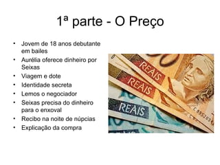 1ª parte - O Preço Jovem de 18 anos debutante em bailes Aurélia oferece dinheiro por Seixas Viagem e dote Identidade secreta Lemos o negociador Seixas precisa do dinheiro para o enxoval Recibo na noite de núpcias Explicação da compra 