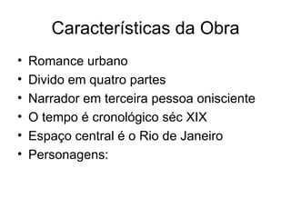 Características da Obra Romance urbano Divido em quatro partes Narrador em terceira pessoa onisciente O tempo é cronológico séc XIX Espaço central é o Rio de Janeiro Personagens: 