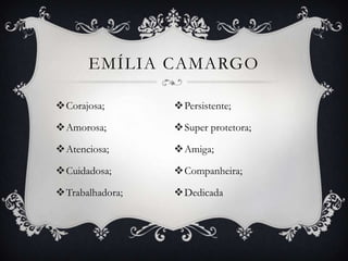 EMÍLIA CAMARGO

Corajosa;       Persistente;

Amorosa;        Super protetora;

Atenciosa;      Amiga;

Cuidadosa;      Companheira;

Trabalhadora;   Dedicada
 