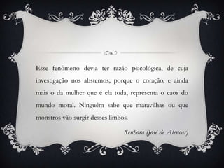 Esse fenômeno devia ter razão psicológica, de cuja
investigação nos abstemos; porque o coração, e ainda
mais o da mulher que é ela toda, representa o caos do
mundo moral. Ninguém sabe que maravilhas ou que
monstros vão surgir desses limbos.

                                Senhora (José de Alencar)
 