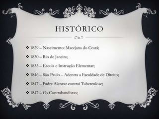 HISTÓRICO

 1829 – Nascimento: Macejana do Ceará;

 1830 – Rio de Janeiro;

 1835 – Escola e Instrução Elementar;

 1846 – São Paulo – Adentra a Faculdade de Direito;

 1847 – Padre Alencar contrai Tuberculose;

 1847 – Os Contrabandistas;
 