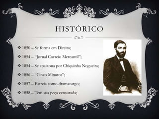 HISTÓRICO

 1850 – Se forma em Direito;

 1854 – “Jornal Correio Mercantil”;

 1854 – Se apaixona por Chiquinha Nogueira;

 1856 – “Cinco Minutos”;

 1857 – Estreia como dramaturgo;

 1858 – Tem sua peça censurada;
 
