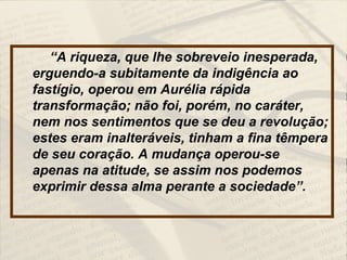 “A riqueza, que lhe sobreveio inesperada,
erguendo-a subitamente da indigência ao
fastígio, operou em Aurélia rápida
transformação; não foi, porém, no caráter,
nem nos sentimentos que se deu a revolução;
estes eram inalteráveis, tinham a fina têmpera
de seu coração. A mudança operou-se
apenas na atitude, se assim nos podemos
exprimir dessa alma perante a sociedade”.
 