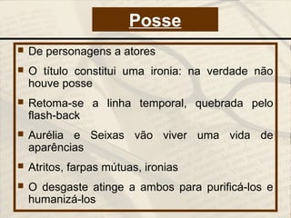  De personagens a atores
 O título constitui uma ironia: na verdade não
houve posse
 Retoma-se a linha temporal, quebrada pelo
flash-back
 Aurélia e Seixas vão viver uma vida de
aparências
 Atritos, farpas mútuas, ironias
 O desgaste atinge a ambos para purificá-los e
humanizá-los
Posse
 