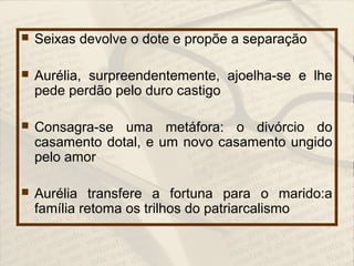  Seixas devolve o dote e propõe a separação
 Aurélia, surpreendentemente, ajoelha-se e lhe
pede perdão pelo duro castigo
 Consagra-se uma metáfora: o divórcio do
casamento dotal, e um novo casamento ungido
pelo amor
 Aurélia transfere a fortuna para o marido:a
família retoma os trilhos do patriarcalismo
 