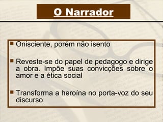  Onisciente, porém não isento
 Reveste-se do papel de pedagogo e dirige
a obra. Impõe suas convicções sobre o
amor e a ética social
 Transforma a heroína no porta-voz do seu
discurso
O Narrador
 