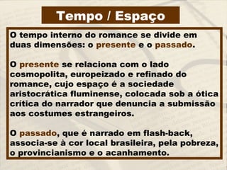 Tempo / Espaço
O tempo interno do romance se divide em
duas dimensões: o presente e o passado.
O presente se relaciona com o lado
cosmopolita, europeizado e refinado do
romance, cujo espaço é a sociedade
aristocrática fluminense, colocada sob a ótica
crítica do narrador que denuncia a submissão
aos costumes estrangeiros.
O passado, que é narrado em flash-back,
associa-se à cor local brasileira, pela pobreza,
o provincianismo e o acanhamento.
 