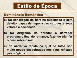 Estilo de Época
a) Na concepção da heroína sublimada e sem
defeito, capaz de impor suas virtudes e seus
valores à sociedade.
b) No dirigismo do enredo: o narrador
programa o final do romance, fazendo triunfar
o bem sobre o mal.
c) Na narrativa rápida na qual os fatos são
muito pouco desdobrados nos seus reflexos
psicológicos.
Dominância Romântica
 