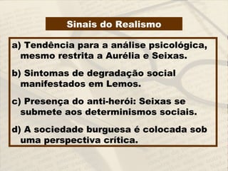 a) Tendência para a análise psicológica,
mesmo restrita a Aurélia e Seixas.
b) Sintomas de degradação social
manifestados em Lemos.
c) Presença do anti-herói: Seixas se
submete aos determinismos sociais.
d) A sociedade burguesa é colocada sob
uma perspectiva crítica.
Sinais do Realismo
 