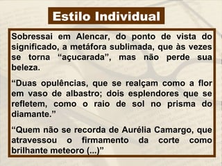 Estilo Individual
Sobressai em Alencar, do ponto de vista do
significado, a metáfora sublimada, que às vezes
se torna “açucarada”, mas não perde sua
beleza.
“Duas opulências, que se realçam como a flor
em vaso de albastro; dois esplendores que se
refletem, como o raio de sol no prisma do
diamante.”
“Quem não se recorda de Aurélia Camargo, que
atravessou o firmamento da corte como
brilhante meteoro (...)”
 