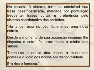 No tocante à sintaxe, torna-se admirável sua
frase desembaraçada, marcada por pontuação
freqüente, frases curtas e preferência pelo
sistema coordenativo dos períodos.
“Há anos raiou no céu fluminense uma nova
estrela.
Desde o momento de sua ascensão ninguém lhe
disputou o cetro; foi proclamada a rainha dos
salões.
Tornou-se a deusa dos bailes; a musa dos
poetas e o ídolo dos noivos em disponibilidade.
Era rica e formosa.”
 