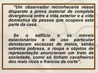 “Um observador reconheceria nesse
disparate a prova material de completa
divergência entre a vida exterior e a vida
doméstica da pessoa que ocupava esta
parte da casa.
Se o edifício e os móveis
estacionários e de uso particular
denotavam escassez de meios, senão
extrema pobreza, a roupa e objetos de
representação anunciavam um trato de
sociedade, como só tinham cavalheiros
dos mais ricos e francos da corte”.
 