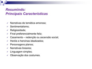 Resumindo:
Principais Características
 Narrativas de temática amorosa;
 Sentimentalismo;
 Religiosidade;
 Final preferencialmente feliz;
 Casamento – redenção ou ascensão social;
 Heróis e heroínas idealizados;
 Personagens planos;
 Narrativas lineares;
 Linguagem simples;
 Observação dos costumes.
 