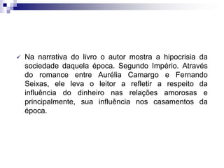  Na narrativa do livro o autor mostra a hipocrisia da
sociedade daquela época. Segundo Império. Através
do romance entre Aurélia Camargo e Fernando
Seixas, ele leva o leitor a refletir a respeito da
influência do dinheiro nas relações amorosas e
principalmente, sua influência nos casamentos da
época.
 