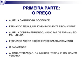 PRIMEIRA PARTE:
O PREÇO
 AURÉLIA CAMARGO NA SOCIEDADE
 FERNANDO SEIXAS, UM JOVEM INDOLENTE E BOM VIVANT
 AURÉLIA COMPRA FERNANDO, MAS O FAZ DE FORMA MEIO
MISTERIOSA
 FERNANDO ACEITA O DOTE E PEDE UM ADIANTAMENTO
 O CASAMENTO
 A CARACTERIZAÇÃO DA MULHER TRAÍDA E DO HOMEM
VENDIDO.
 