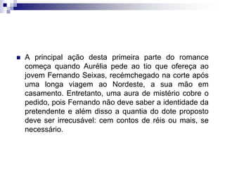  A principal ação desta primeira parte do romance
começa quando Aurélia pede ao tio que ofereça ao
jovem Fernando Seixas, recémchegado na corte após
uma longa viagem ao Nordeste, a sua mão em
casamento. Entretanto, uma aura de mistério cobre o
pedido, pois Fernando não deve saber a identidade da
pretendente e além disso a quantia do dote proposto
deve ser irrecusável: cem contos de réis ou mais, se
necessário.
 