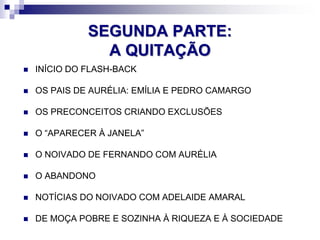 SEGUNDA PARTE:
A QUITAÇÃO
 INÍCIO DO FLASH-BACK
 OS PAIS DE AURÉLIA: EMÍLIA E PEDRO CAMARGO
 OS PRECONCEITOS CRIANDO EXCLUSÕES
 O “APARECER À JANELA”
 O NOIVADO DE FERNANDO COM AURÉLIA
 O ABANDONO
 NOTÍCIAS DO NOIVADO COM ADELAIDE AMARAL
 DE MOÇA POBRE E SOZINHA À RIQUEZA E À SOCIEDADE
 