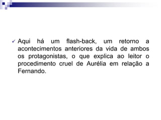  Aqui há um flash-back, um retorno a
acontecimentos anteriores da vida de ambos
os protagonistas, o que explica ao leitor o
procedimento cruel de Aurélia em relação a
Fernando.
 