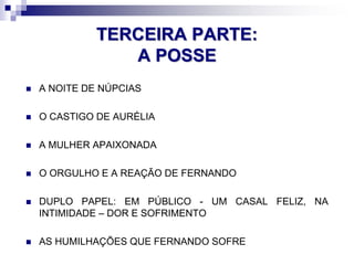 TERCEIRA PARTE:
A POSSE
 A NOITE DE NÚPCIAS
 O CASTIGO DE AURÉLIA
 A MULHER APAIXONADA
 O ORGULHO E A REAÇÃO DE FERNANDO
 DUPLO PAPEL: EM PÚBLICO - UM CASAL FELIZ, NA
INTIMIDADE – DOR E SOFRIMENTO
 AS HUMILHAÇÕES QUE FERNANDO SOFRE
 