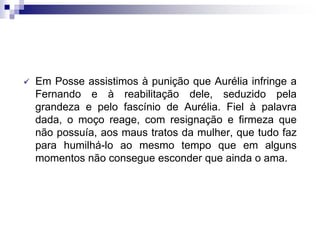  Em Posse assistimos à punição que Aurélia infringe a
Fernando e à reabilitação dele, seduzido pela
grandeza e pelo fascínio de Aurélia. Fiel à palavra
dada, o moço reage, com resignação e firmeza que
não possuía, aos maus tratos da mulher, que tudo faz
para humilhá-lo ao mesmo tempo que em alguns
momentos não consegue esconder que ainda o ama.
 