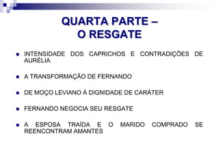 QUARTA PARTE –
O RESGATE
 INTENSIDADE DOS CAPRICHOS E CONTRADIÇÕES DE
AURÉLIA
 A TRANSFORMAÇÃO DE FERNANDO
 DE MOÇO LEVIANO À DIGNIDADE DE CARÁTER
 FERNANDO NEGOCIA SEU RESGATE
 A ESPOSA TRAÍDA E O MARIDO COMPRADO SE
REENCONTRAM AMANTES
 