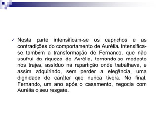  Nesta parte intensificam-se os caprichos e as
contradições do comportamento de Aurélia. Intensifica-
se também a transformação de Fernando, que não
usufrui da riqueza de Aurélia, tornando-se modesto
nos trajes, assíduo na repartição onde trabalhava, e
assim adquirindo, sem perder a elegância, uma
dignidade de caráter que nunca tivera. No final,
Fernando, um ano após o casamento, negocia com
Aurélia o seu resgate.
 