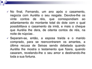  No final, Fernando, um ano após o casamento,
negocia com Aurélia o seu resgate. Devolve-lhe os
vinte contos de réis, que correspondiam ao
adiantamento do montante total do dote com o qual
possibilitava o casamento da irmã, e mais o cheque
que Aurélia lhe dera, de oitenta contos de réis, na
noite de núpcias .
 Separam-se, então, a esposa traída e o marido
comprado, para se reencontrarem os amantes, a
última recusa de Seixas sendo debelada quando
Aurélia lhe mostra o testamento que fizera, quando
casaram, revelando-lhe o seu amor e destinando-lhe
toda a sua fortuna.
 