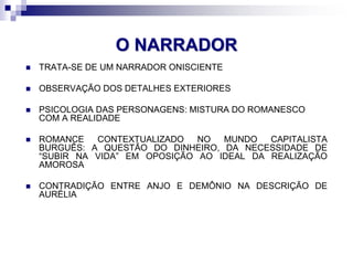 O NARRADOR
 TRATA-SE DE UM NARRADOR ONISCIENTE
 OBSERVAÇÃO DOS DETALHES EXTERIORES
 PSICOLOGIA DAS PERSONAGENS: MISTURA DO ROMANESCO
COM A REALIDADE
 ROMANCE CONTEXTUALIZADO NO MUNDO CAPITALISTA
BURGUÊS: A QUESTÃO DO DINHEIRO, DA NECESSIDADE DE
“SUBIR NA VIDA” EM OPOSIÇÃO AO IDEAL DA REALIZAÇÃO
AMOROSA
 CONTRADIÇÃO ENTRE ANJO E DEMÔNIO NA DESCRIÇÃO DE
AURÉLIA
 
