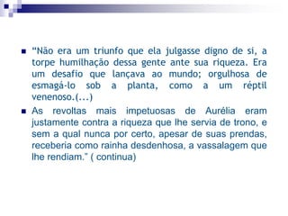  “Não era um triunfo que ela julgasse digno de si, a
torpe humilhação dessa gente ante sua riqueza. Era
um desafio que lançava ao mundo; orgulhosa de
esmagá-lo sob a planta, como a um réptil
venenoso.(...)
 As revoltas mais impetuosas de Aurélia eram
justamente contra a riqueza que lhe servia de trono, e
sem a qual nunca por certo, apesar de suas prendas,
receberia como rainha desdenhosa, a vassalagem que
lhe rendiam.” ( continua)
 