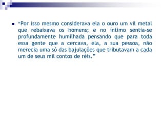  “Por isso mesmo considerava ela o ouro um vil metal
que rebaixava os homens; e no íntimo sentia-se
profundamente humilhada pensando que para toda
essa gente que a cercava, ela, a sua pessoa, não
merecia uma só das bajulações que tributavam a cada
um de seus mil contos de réis.”
 