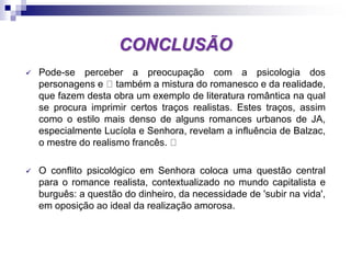 CONCLUSÃO
 Pode-se perceber a preocupação com a psicologia dos
personagens e também a mistura do romanesco e da realidade,
que fazem desta obra um exemplo de literatura romântica na qual
se procura imprimir certos traços realistas. Estes traços, assim
como o estilo mais denso de alguns romances urbanos de JA,
especialmente Lucíola e Senhora, revelam a influência de Balzac,
o mestre do realismo francês.
 O conflito psicológico em Senhora coloca uma questão central
para o romance realista, contextualizado no mundo capitalista e
burguês: a questão do dinheiro, da necessidade de 'subir na vida',
em oposição ao ideal da realização amorosa.
 