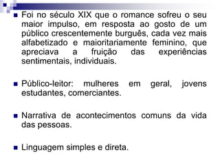 Foi no século XIX que o romance sofreu o seu
maior impulso, em resposta ao gosto de um
público crescentemente burguês, cada vez mais
alfabetizado e maioritariamente feminino, que
apreciava a fruição das experiências
sentimentais, individuais.
 Público-leitor: mulheres em geral, jovens
estudantes, comerciantes.
 Narrativa de acontecimentos comuns da vida
das pessoas.
 Linguagem simples e direta.
 